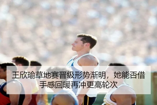 王欣瑜草地赛晋级形势渐明，她能否借手感回暖再冲更高轮次